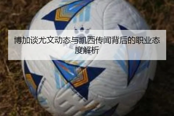 博加谈尤文动态与凯西传闻背后的职业态度解析