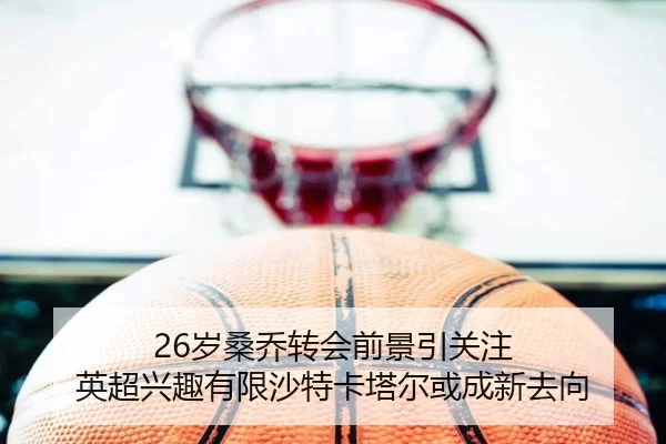 26岁桑乔转会前景引关注 英超兴趣有限沙特卡塔尔或成新去向